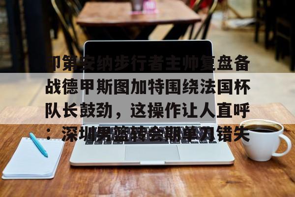 kaiyun app-印第安纳步行者主帅复盘备战德甲斯图加特围绕法国杯队长鼓劲，这操作让人直呼：深圳男篮转会期单刀错失-kaiyun app